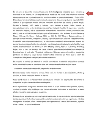 Es así como el desarrollo emocional hace parte de la inteligencia emocional pues principios y
                                                                                                            17
mediados de los noventa, en una etiqueta tan de moda que era usada para denominar cualquier
aspecto personal que incluyera motivación, emoción o rasgos de personalidad (Mayer y Cobb, 2000).
El constructo formal de la Inteligencia Emocional, propiamente dicha, emerge durante el periodo 1990-
1993 en el que aparecen diversos artículos publicados de la mano de Salovey y Mayer (Mayer,
DiPaolo y Salovey, 1990; Mayer y Salovey, 1993; Salovey y Mayer, 1990), quienes la
conceptualizaron como un tipo de inteligencia social que incluye la habilidad de supervisar y entender
las emociones propias y las de los Desarrollo de habilidades emocionales. Demás, discriminar entre
ellas, y usar la información (afectiva) para guiar el pensamiento y las acciones de uno (Salovey y
Mayer, 1990, pp.189; Mayer y Salovey, 1993, pp. 433). En 1997 Mayer y Salovey redefinen el
concepto como la habilidad para percibir, valorar y expresar La emoción adecuada y adaptativamente;
la habilidad para comprender la emoción y el conocimiento emocional; la habilidad para acceder y/o
generar sentimientos que faciliten las actividades cognitivas y la acción adaptativa; y la habilidad para
regular las emociones en uno mismo y en otros (Mayer y Salovey, 1997, p. 10, Salovey, Woolery y
Mayer, 2001, p. 280). Sin embargo, fue Daniel Goleman quien fomentó el interés por la Inteligencia
Emocional con el best seller “Emocional Intelligence”. Goleman retoma el modelo y perspectiva
planteada por Salovey y Mayer aunque incorpora otros conceptos que hacen que su visión del
concepto sea más general y amplia, pero también más difusa.

Es así como lo primero que debemos es conocer como ha sido el desarrollo emocional de los niños
en los primeros años para de esta forma saber que habilidades estimularse según la etapa.

El desarrollo evolutivo de la afectividad, se presenta de esta manera:

El recién nacido siente malestar o sosiego. Llora o ríe. Su mundo es de necesidades, afectos y
acciones, el primer trato con la realidad es afectivo.

Hacia los 18 meses ya se han conectado las estructuras corticales con las profundas del cerebro, lo
que permite la aparición de una afectividad inteligente.

Hacia el primer año, la seguridad del afecto de la madre es lo que permite al niño apartarse, explorar,
dominar los miedos y los problemas, una correcta educación proporciona la seguridad y el apoyo
afectivo necesarios para sus nuevos encuentros.

El desarrollo de la inteligencia está muy ligado a la educación de los sentimientos, sentirse seguro es
sentirse querido, en la familia uno es querido radical e incondicionalmente. Las experiencias infantiles
impregnadas de afectos pasan a formar partes de la personalidad a través de la memoria, aprende
andar y hablar y su mundo se expande.
 