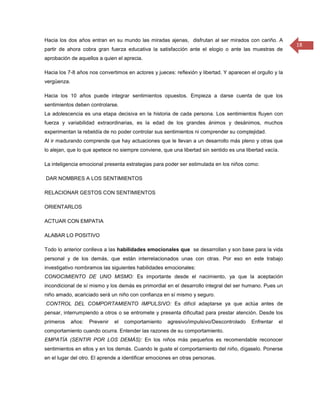 Hacia los dos años entran en su mundo las miradas ajenas, disfrutan al ser mirados con cariño. A
                                                                                                           18
partir de ahora cobra gran fuerza educativa la satisfacción ante el elogio o ante las muestras de
aprobación de aquellos a quien el aprecia.

Hacia los 7-8 años nos convertimos en actores y jueces: reflexión y libertad. Y aparecen el orgullo y la
vergüenza.

Hacia los 10 años puede integrar sentimientos opuestos. Empieza a darse cuenta de que los
sentimientos deben controlarse.
La adolescencia es una etapa decisiva en la historia de cada persona. Los sentimientos fluyen con
fuerza y variabilidad extraordinarias, es la edad de los grandes ánimos y desánimos, muchos
experimentan la rebeldía de no poder controlar sus sentimientos ni comprender su complejidad.
Al ir madurando comprende que hay actuaciones que le llevan a un desarrollo más pleno y otras que
lo alejan, que lo que apetece no siempre conviene, que una libertad sin sentido es una libertad vacía.

La inteligencia emocional presenta estrategias para poder ser estimulada en los niños como:

DAR NOMBRES A LOS SENTIMIENTOS

RELACIONAR GESTOS CON SENTIMIENTOS

ORIENTARLOS

ACTUAR CON EMPATIA

ALABAR LO POSITIVO

Todo lo anterior conlleva a las habilidades emocionales que se desarrollan y son base para la vida
personal y de los demás, que están interrelacionados unas con otras. Por eso en este trabajo
investigativo nombramos las siguientes habilidades emocionales:
CONOCIMIENTO DE UNO MISMO: Es importante desde el nacimiento, ya que la aceptación
incondicional de sí mismo y los demás es primordial en el desarrollo integral del ser humano. Pues un
niño amado, acariciado será un niño con confianza en sí mismo y seguro.
CONTROL DEL COMPORTAMIENTO IMPULSIVO: Es difícil adaptarse ya que actúa antes de
pensar, interrumpiendo a otros o se entromete y presenta dificultad para prestar atención. Desde los
primeros     años:   Prevenir   el   comportamiento   agresivo/impulsivo/Descontrolado    Enfrentar   el
comportamiento cuando ocurra. Entender las razones de su comportamiento.
EMPATÍA (SENTIR POR LOS DEMÁS): En los niños más pequeños es recomendable reconocer
sentimientos en ellos y en los demás. Cuando le guste el comportamiento del niño, dígaselo. Ponerse
en el lugar del otro. El aprende a identificar emociones en otras personas.
 