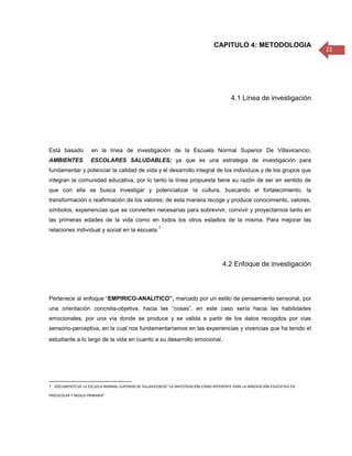 CAPITULO 4: METODOLOGIA
                                                                                                                                22




                                                                                            4.1 Línea de investigación




Está basado           en la línea de investigación de la Escuela Normal Superior De Villavicencio,
AMBIENTES            ESCOLARES SALUDABLES; ya que es una estrategia de investigación para
fundamentar y potenciar la calidad de vida y el desarrollo integral de los individuos y de los grupos que
integran la comunidad educativa, por lo tanto la línea propuesta tiene su razón de ser en sentido de
que con ella se busca investigar y potencializar la cultura, buscando el fortalecimiento, la
transformación o reafirmación de los valores; de esta manera recoge y produce conocimiento, valores,
símbolos, experiencias que se convierten necesarias para sobrevivir, convivir y proyectarnos tanto en
las primeras edades de la vida como en todos los otros estadios de la misma. Para mejorar las
                                                       7
relaciones individual y social en la escuela.




                                                                                        4.2 Enfoque de investigación



Pertenece al enfoque “EMPIRICO-ANALITICO”, marcado por un estilo de pensamiento sensorial, por
una orientación concreta-objetiva, hacia las “cosas”, en este caso sería hacia las habilidades
emocionales, por una vía donde se produce y se valida a partir de los datos recogidos por vías
sensorio-perceptiva, en la cual nos fundamentaríamos en las experiencias y vivencias que ha tenido el
estudiante a lo largo de la vida en cuanto a su desarrollo emocional.




7 . DOCUMENTO DE LA ESCUELA NORMAL SUPERIOR DE VILLAVICENCIO “LA INVESTIGACIÓN COMO REFERENTE PARA LA INNOVACIÓN EDUCATIVA EN

PREESCOLAR Y BÁSICA PRIMARIA”
 