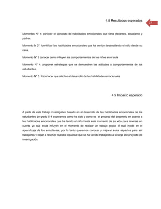 4.8 Resultados esperados
                                                                                                           27


Momentos N° 1: conocer el concepto de habilidades emocionales que tiene docentes, estudiante y
padres.

Momento N 2°: identificar las habilidades emocionales que ha venido desarrollando el niño desde su
casa.

Momento N° 3 conocer cómo influyen los comportamientos de los niños en el aula

Momento N° 4: proponer estrategias que se demuestren las actitudes o comportamientos de los
estudiantes.

Momento N° 5: Reconocer que afectan el desarrollo de las habilidades emocionales.




                                                                             4.9 Impacto esperado




A partir de este trabajo investigativo basado en el desarrollo de las habilidades emocionales de los
estudiantes de grado 5-4 esperamos como ha sido y como es el proceso del desarrollo en cuanto a
las habilidades emocionales que ha tenido el niño hasta este momento de su vida para tenerlas en
cuenta ya que estas influyen en el momento de realizar un trabajo grupal el cual incide en el
aprendizaje de los estudiantes, por lo tanto queremos conocer y mejorar estos aspectos para así
trabajarlos y llegar a resolver nuestra inquietud que se ha venido trabajando a lo largo del proyecto de
investigación.
 