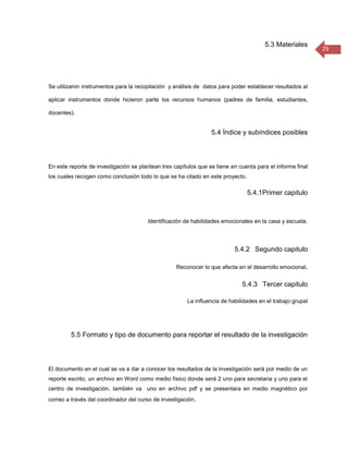 5.3 Materiales
                                                                                                           29




Se utilizaron instrumentos para la recopilación y análisis de datos para poder establecer resultados al

aplicar instrumentos donde hicieron parte los recursos humanos (padres de familia, estudiantes,

docentes).


                                                                 5.4 Índice y subíndices posibles



En este reporte de investigación se plantean tres capítulos que se tiene en cuenta para el informe final
los cuales recogen como conclusión todo lo que se ha citado en este proyecto.

                                                                                5.4.1Primer capitulo



                                       Identificación de habilidades emocionales en la casa y escuela.




                                                                          5.4.2 Segundo capitulo

                                                   Reconocer lo que afecta en el desarrollo emocional.


                                                                             5.4.3 Tercer capitulo

                                                       La influencia de habilidades en el trabajo grupal




         5.5 Formato y tipo de documento para reportar el resultado de la investigación



El documento en el cual se va a dar a conocer los resultados de la investigación será por medio de un
reporte escrito, un archivo en Word como medio físico donde será 2 uno para secretaria y uno para el
centro de investigación, también va uno en archivo pdf y se presentara en medio magnético por
correo a través del coordinador del curso de investigación.
 