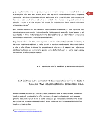 y ajenos, y la habilidad para manejarlos, porque es de suma importancia en el desarrollo de todo ser
                                                                                                         33
humano y más en la etapa de la infancia donde están a punto de entrar a la adolescencia y los padres
deben estar contribuyendo de manera afectiva y emocional en la formación de los niños ya que no se
hace solo visible en el contexto educativo sino en todos los entornos en el que el estudiante se
presenta a diario en su vida cotidiana en relación con su convivencia de los demás para formar
                             8
ambiente agradables.

Esta figura hace identificar a los padres las habilidades emocionales que los niños desarrolla pero
pareciera que verdaderamente no conocieran las habilidades que desarrollan desde la casa, es así
que el padre de familia no ha tenido una buena observación de lo que está realizando su hijo y que
habilidades ha desarrollado y como las lleva a la escuela.

Es por eso que la escuela debe brindar espacios de relación con los padres de familia, el docente y el
estudiante para que se vea como ha sido el proceso de desarrollo de habilidades emocionales y llevar
a cabo en ellos talleres de integración, posibilidades de intercambio de experiencias y solución de
conflictos, finalizando que es importante que los padres de familia tengan en cuenta los procesos y
desarrollo de las habilidades de sus hijos.




                                             6.2 Reconocer lo que afecta en el desarrollo emocional




          6.2.1 Establecer cuáles son las habilidades emocionales desarrolladas desde el
                                 hogar, que influye en los comportamientos de los niños en el aula.



Anteriormente se estableció en cuanto a la definición e identificación de las habilidades emocionales
desde el desarrollo emocional de los niños como centro de esta investigación, por tanto ahora se
presenta el siguiente capítulo donde se analiza las causas que afecta el desarrollo emocional de los
estudiantes que aporta de manera significativa en las habilidades emocionales en el ámbito escolar
desde el contexto familiar.


8
    http://www.joseacontreras.net/promemp/lider00.htm
 