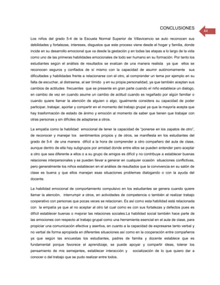 CONCLUSIONES
                                                                                                          44
Los niños del grado 5-4 de la Escuela Normal Superior de Villavicencio se auto reconocen sus
debilidades y fortalezas, intereses, disgustos que este proceso viene desde el hogar y familia, donde
incide en su desarrollo emocional que va desde la gestación y en todas las etapas a lo largo de la vida
como uno de las primeras habilidades emocionales de todo ser humano en su formación. Por tanto los
estudiantes según el análisis de resultados se evalúan de una manera realista ya que ellos se
reconocen seguros y confiados de sí mismo con la capacidad de asumir autónomamente                 sus
dificultades y habilidades frente a relacionarse con el otro, al comprender un tema por ejemplo en su
falta de escuchar, al distraerse, al ser tímido y en su propia personalidad, ya que también aceptan sus
cambios de actitudes frecuentes que se presente en gran parte cuando el niño establece un dialogo,
en cambio de vez en cuando asume un cambio de actitud cuando es regañado por algún familiar o
cuando quiere llamar la atención de alguien o algo; igualmente considera su capacidad de poder
participar, trabajar, aportar y compartir en el momento del trabajo grupal ya que la mayoría acepta que
hay trasformación de estado de ánimo y emoción al momento de saber que tienen que trabajar con
otras personas y sin difíciles de adaptarse a otros.

La empatía como la habilidad emocional de tener la capacidad de “ponerse en los zapatos de otro”,
de reconocer y manejar los sentimientos propios y de otros, se manifiesta en los estudiantes del
grado de 5-4 de una manera difícil a la hora de comprender a otro compañero del aula de clase,
aunque dentro de ella hay subgrupos por amistad donde entre ellos se pueden entender pero aceptar
a otro que sea diferente a ellos o a su grupo de amigos es difícil y no contribuye a establecer buenas
relaciones interpersonales y se pueden llevar a generar en cualquier ocasión situaciones conflictivas,
pero generalmente los niños establecen en el análisis de resultados que la convivencia en su salón de
clase es buena y que ellos manejan esas situaciones problemas dialogando o con la ayuda del
docente.

La habilidad emocional de comportamiento compulsivo en los estudiantes se genera cuando quiere
llamar la atención, interrumpir a otros, en actividades de competencia o también al realizar trabajo
cooperativo con personas que pocas veces se relacionan. Es así como esta habilidad está relacionada
con la empatía ya que al no aceptar al otro tal cual como es con sus fortalezas y defectos pues es
difícil establecer buenas o mejorar las relaciones sociales.La habilidad social también hace parte de
las emociones con respecto al trabajo grupal como una herramienta esencial en el aula de clase, para
propiciar una comunicación efectiva y asertiva, en cuanto a la capacidad de expresarse tanto verbal y
no verbal de forma apropiada en diferentes situaciones así como en la cooperación entre compañeros
ya que según las encuestas los estudiantes, padres de familia y docente establece que es
fundamental porque favorece el aprendizaje, se puede apoyar y compartir ideas, tolerar los
pensamiento de mis semejantes, establecer interacción y         socialización de lo que quiero dar a
conocer o del trabajo que se pudo realizar entre todos.
 