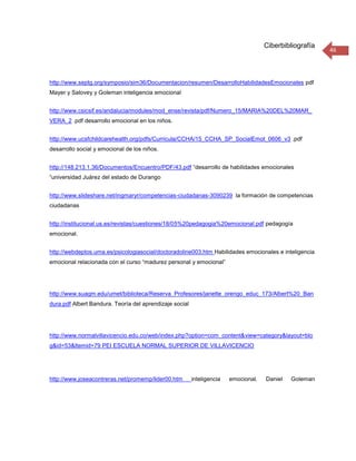 Ciberbibliografía
                                                                                                         46




http://www.septg.org/symposio/sim36/Documentacion/resumen/DesarrolloHabilidadesEmocionales pdf
Mayer y Salovey y Goleman inteligencia emocional


http://www.csicsif.es/andalucia/modules/mod_ense/revista/pdf/Numero_15/MARIA%20DEL%20MAR_
VERA_2 .pdf desarrollo emocional en los niños.


http://www.ucsfchildcarehealth.org/pdfs/Curricula/CCHA/15_CCHA_SP_SocialEmot_0606_v3 .pdf
desarrollo social y emocional de los niños.


http://148.213.1.36/Documentos/Encuentro/PDF/43.pdf “desarrollo de habilidades emocionales
“universidad Juárez del estado de Durango


http://www.slideshare.net/ingmaryr/competencias-ciudadanas-3090239 la formación de competencias
ciudadanas


http://institucional.us.es/revistas/cuestiones/18/05%20pedagogia%20emocional.pdf pedagogía
emocional.


http://webdeptos.uma.es/psicologiasocial/doctoradoline003.htm Habilidades emocionales e inteligencia
emocional relacionada con el curso “madurez personal y emocional”




http://www.suagm.edu/umet/biblioteca/Reserva_Profesores/janette_orengo_educ_173/Albert%20_Ban
dura.pdf Albert Bandura. Teoría del aprendizaje social




http://www.normalvillavicencio.edu.co/web/index.php?option=com_content&view=category&layout=blo
g&id=53&Itemid=79 PEI ESCUELA NORMAL SUPERIOR DE VILLAVICENCIO




http://www.joseacontreras.net/promemp/lider00.htm        inteligencia   emocional.   Daniel   Goleman
 
