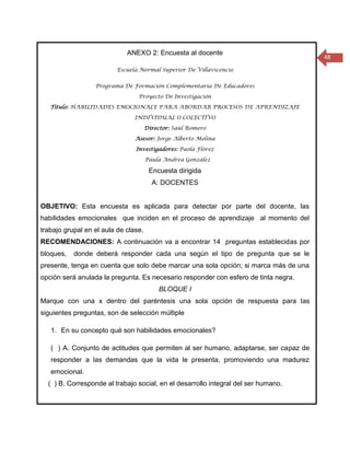 ANEXO 2: Encuesta al docente
                                                                                      48
                         Escuela Normal Superior De Villavicencio


                  Programa De Formación Complementaria De Educadores

                                 Proyecto De Investigación

   Título: HABILIDADES EMOCIONALE PARA ABORDAR PROCESOS DE APRENDIZAJE

                               INDIVIDUAL O COLECTIVO

                                      Director: Saúl Romero

                                Asesor: Jorge Alberto Molina

                                Investigadores: Paola Flórez

                                      Paula Andrea González

                                       Encuesta dirigida
                                        A: DOCENTES


OBJETIVO: Esta encuesta es aplicada para detectar por parte del docente, las
habilidades emocionales que inciden en el proceso de aprendizaje al momento del
trabajo grupal en el aula de clase.
RECOMENDACIONES: A continuación va a encontrar 14 preguntas establecidas por
bloques,   donde deberá responder cada una según el tipo de pregunta que se le
presente, tenga en cuenta que solo debe marcar una sola opción; si marca más de una
opción será anulada la pregunta. Es necesario responder con esfero de tinta negra.
                                          BLOQUE I
Marque con una x dentro del paréntesis una sola opción de respuesta para las
siguientes preguntas, son de selección múltiple

   1. En su concepto qué son habilidades emocionales?

   ( ) A. Conjunto de actitudes que permiten al ser humano, adaptarse, ser capaz de
   responder a las demandas que la vida le presenta, promoviendo una madurez
   emocional.
  ( ) B. Corresponde al trabajo social, en el desarrollo integral del ser humano.
 