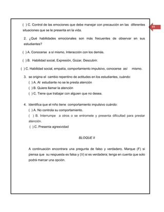 ( ) C. Control de las emociones que debe manejar con precaución en las diferentes
                                                                                        49
 situaciones que se le presenta en la vida.

  2. ¿Qué habilidades emocionales son más frecuentes de observar en sus
  estudiantes?

 ( ) A. Conocerse a sí mismo, Interacción con los demás.

 ( ) B. Habilidad social, Expresión, Gozar, Descubrir.

( ) C. Habilidad social, empatía, comportamiento impulsivo, conocerse así      mismo.

  3. se origina el cambio repentino de actitudes en los estudiantes, cuándo:
     ( ) A. Al estudiante no se le presta atención
     ( ) B. Quiere llamar la atención
     ( ) C. Tiene que trabajar con alguien que no desea.


  4. Identifica que el niño tiene comportamiento impulsivo cuándo:
     ( ) A. No controla su comportamiento.
     ( ) B. Interrumpe a otros o se entromete y presenta dificultad para prestar
     atención.
     ( ) C. Presenta agresividad


                                        BLOQUE II


     A continuación encontrara una pregunta de falso y verdadero. Marque (F) si
     piensa que su respuesta es falsa y (V) si es verdadera; tenga en cuenta que solo
     podrá marcar una opción.
 