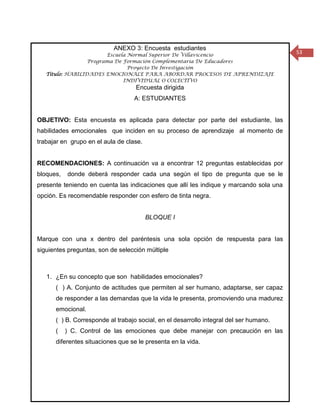 ANEXO 3: Encuesta estudiantes
                        Escuela Normal Superior De Villavicencio
                                                                                        53
                  Programa De Formación Complementaria De Educadores
                                Proyecto De Investigación
   Título: HABILIDADES EMOCIONALE PARA ABORDAR PROCESOS DE APRENDIZAJE
                              INDIVIDUAL O COLECTIVO
                                   Encuesta dirigida
                                   A: ESTUDIANTES


OBJETIVO: Esta encuesta es aplicada para detectar por parte del estudiante, las
habilidades emocionales que inciden en su proceso de aprendizaje al momento de
trabajar en grupo en el aula de clase.


RECOMENDACIONES: A continuación va a encontrar 12 preguntas establecidas por
bloques,   donde deberá responder cada una según el tipo de pregunta que se le
presente teniendo en cuenta las indicaciones que allí les indique y marcando sola una
opción. Es recomendable responder con esfero de tinta negra.


                                         BLOQUE I


Marque con una x dentro del paréntesis una sola opción de respuesta para las
siguientes preguntas, son de selección múltiple



   1. ¿En su concepto que son habilidades emocionales?
      ( ) A. Conjunto de actitudes que permiten al ser humano, adaptarse, ser capaz
      de responder a las demandas que la vida le presenta, promoviendo una madurez
      emocional.
      ( ) B. Corresponde al trabajo social, en el desarrollo integral del ser humano.
      (    ) C. Control de las emociones que debe manejar con precaución en las
      diferentes situaciones que se le presenta en la vida.
 