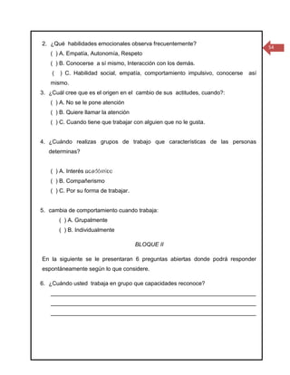2. ¿Qué habilidades emocionales observa frecuentemente?
                                                                                            54
   ( ) A. Empatía, Autonomía, Respeto
   ( ) B. Conocerse a sí mismo, Interacción con los demás.
    (   ) C. Habilidad social, empatía, comportamiento impulsivo, conocerse           así
   mismo.
3. ¿Cuál cree que es el origen en el cambio de sus actitudes, cuando?:
   ( ) A. No se le pone atención
   ( ) B. Quiere llamar la atención
   ( ) C. Cuando tiene que trabajar con alguien que no le gusta.


4. ¿Cuándo realizas grupos de trabajo que características de las personas
   determinas?


   ( ) A. Interés académico Formación Complementaria De Educadores
                  Programa De
   ( ) B. Compañerismo            Proyecto De Investigación
   ( ) C. Por su forma de trabajar.
 Título: HABILIDADES EMOCIONALES, PARA ABORDAR PROCESOS DE APRENDIZAJE INDIVIDUAL O
                                      COLECTIVO
5. cambia de comportamiento cuando trabaja:
                                    Director: Saúl Romero
        ( ) A. Grupalmente
                                 Asesor: Jorge Alberto Molina
        ( ) B. Individualmente

                                         BLOQUE II

En la siguiente se le presentaran 6 preguntas abiertas donde podrá responder
espontáneamente según lo que considere.

6. ¿Cuándo usted trabaja en grupo que capacidades reconoce?
   _________________________________________________________________
   _________________________________________________________________
   _________________________________________________________________
 