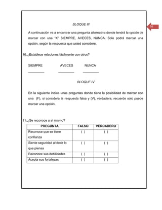 BLOQUE III
                                                                                       56

    A continuación va a encontrar una pregunta alternativa donde tendrá la opción de
    marcar con una “X” SIEMPRE, AVECES, NUNCA. Solo podrá marcar una
    opción, según la respuesta que usted considere.


10. ¿Establece relaciones fácilmente con otros?


    SIEMPRE                 AVECES         NUNCA
    _________            _________        _________


                                      BLOQUE IV


    En la siguiente indica unas preguntas donde tiene la posibilidad de marcar con
    una (F), si considera la respuesta falsa y (V), verdadera; recuerde solo puede
    marcar una opción.




11. ¿Se reconoce a sí mismo?
             PREGUNTA                 FALSO        VERDADERO
    Reconoce que se tiene                ( )            ( )
    confianza
    Siente seguridad al decir lo         ( )            ( )
    que piensa
    Reconoce sus debilidades             ( )            ( )
    Acepta sus fortalezas                ( )            ( )
 