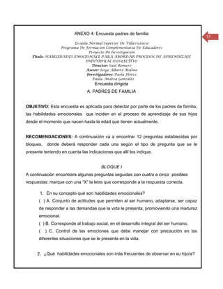 ANEXO 4: Encuesta padres de familia
                                                                                        57
                        Escuela Normal Superior De Villavicencio
                  Programa De Formación Complementaria De Educadores
                                Proyecto De Investigación
   Título: HABILIDADES EMOCIONALE PARA ABORDAR PROCESOS DE APRENDIZAJE
                              INDIVIDUAL O COLECTIVO
                                  Director: Saúl Romero
                              Asesor: Jorge Alberto Molina
                               Investigadores: Paola Flórez
                                  Paula Andrea González
                                    Encuesta dirigida
                                A: PADRES DE FAMILIA


OBJETIVO: Esta encuesta es aplicada para detectar por parte de los padres de familia,
las habilidades emocionales que inciden en el proceso de aprendizaje de sus hijos
desde el momento que nacen hasta la edad que tienen actualmente.


RECOMENDACIONES: A continuación va a encontrar 12 preguntas establecidas por
bloques,   donde deberá responder cada una según el tipo de pregunta que se le
presente teniendo en cuenta las indicaciones que allí les indique.


                                       BLOQUE I
A continuación encontrara algunas preguntas seguidas con cuatro a cinco posibles
respuestas: marque con una “X” la letra que corresponde a la respuesta correcta.

       1. En su concepto qué son habilidades emocionales?
      ( ) A. Conjunto de actitudes que permiten al ser humano, adaptarse, ser capaz
      de responder a las demandas que la vida le presenta, promoviendo una madurez
      emocional.
      ( ) B. Corresponde al trabajo social, en el desarrollo integral del ser humano.
      (    ) C. Control de las emociones que debe manejar con precaución en las
      diferentes situaciones que se le presenta en la vida.


      2. ¿Qué habilidades emocionales son más frecuentes de observar en su hijo/a?
 
