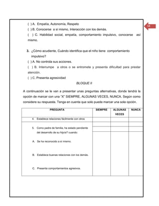 ( ) A. Empatía, Autonomía, Respeto
                                                                                    58
   ( ) B. Conocerse a sí mismo, Interacción con los demás.
   (   ) C. Habilidad social, empatía, comportamiento impulsivo, conocerse    así
   mismo.


  3. ¿Cómo acudiente, Cuándo identifica que el niño tiene comportamiento
       impulsivo?
   ( ) A. No controla sus acciones.
   ( ) B. Interrumpe a otros o se entromete y presenta dificultad para prestar
   atención.
   ( ) C. Presenta agresividad
                                            BLOQUE II

A continuación se le van a presentar unas preguntas alternativas, donde tendrá la
opción de marcar con una “X” SIEMPRE, ALGUNAS VECES, NUNCA. Según como
considere su respuesta. Tenga en cuenta que solo puede marcar una sola opción.

                     PREGUNTA                           SIEMPRE   ALGUNAS   NUNCA
                                                                   VECES
       4. Establece relaciones fácilmente con otros


       5. Como padre de familia, ha estado pendiente
          del desarrollo de su hijo/a? cuando:


       A. Se ha reconocido a sí mismo.




       B. Establece buenas relaciones con los demás.




       C. Presenta comportamientos agresivos.
 