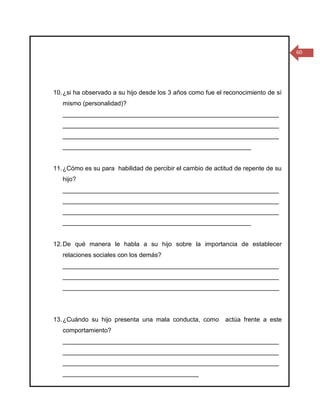 60




10. ¿si ha observado a su hijo desde los 3 años como fue el reconocimiento de sí
   mismo (personalidad)?
   ______________________________________________________________
   ______________________________________________________________
   ______________________________________________________________
   ______________________________________________________


11. ¿Cómo es su para habilidad de percibir el cambio de actitud de repente de su
   hijo?
   ______________________________________________________________
   ______________________________________________________________
   ______________________________________________________________
   ______________________________________________________


12. De qué manera le habla a su hijo sobre la importancia de establecer
   relaciones sociales con los demás?
   ______________________________________________________________
   ______________________________________________________________
   ______________________________________________________________




13. ¿Cuándo su hijo presenta una mala conducta, como        actúa frente a este
   comportamiento?
   ______________________________________________________________
   ______________________________________________________________
   ______________________________________________________________
   _______________________________________
 