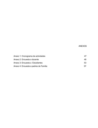 2




                                        ANEXOS




Anexo 1: Cronograma de actividades          47
Anexo 2: Encuesta a docente                 48
Anexo 3: Encuesta a Estudiantes             53
Anexo 4: Encuesta a padres de Familia       57
 