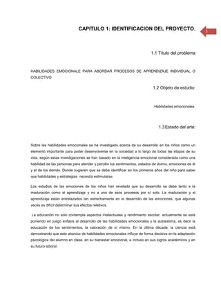 CAPITULO 1: IDENTIFICACION DEL PROYECTO.                                 1




                                                                         1.1 Título del problema



HABILIDADES EMOCIONALE PARA ABORDAR PROCESOS DE APRENDIZAJE INDIVIDUAL O
COLECTIVO

                                                                           1.2 Objeto de estudio:
                                                                                                1.3

                                                                           Habilidades emocionales.




                                                                              1.3 Estado del arte:



Sobre las habilidades emocionales se ha investigado acerca de su desarrollo en los niños como un
elemento importante para poder desenvolverse en la sociedad a lo largo de todas las etapas de su
vida, según estas investigaciones se han basado en la inteligencia emocional considerada como una
habilidad de las personas para atender y percibir los sentimientos, estados de ánimo, emociones de él
y el de los demás. Donde sugieren que se debe identificar en los primeros años del niño para saber
que habilidades y estrategias necesita estimularse.

Los estudios de las emociones de los niños han revelado que su desarrollo se debe tanto a la
maduración como al aprendizaje y no a uno de esos procesos por sí solo. La maduración y el
aprendizaje están entrelazados tan estrechamente en el desarrollo de las emociones, que algunas
veces es difícil determinar sus efectos relativos.

La educación no solo contempla aspectos intelectuales y rendimiento escolar, actualmente se está
poniendo en juego énfasis al desarrollo de las habilidades emocionales y la autoestima, es decir la
educación de los sentimientos, la valoración de sí mismo. En la última década, la ciencia está
demostrando que este abanico de habilidades emocionales influye de forma decisiva en la adaptación
psicológica del alumno en clase, en su bienestar emocional, e incluso en sus logros académicos y en
su futuro laboral.
 