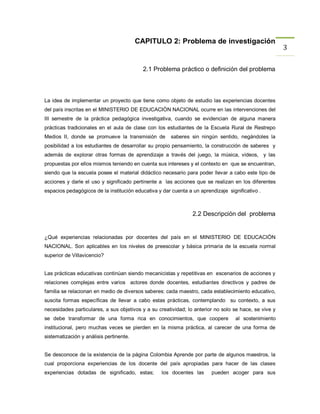 CAPITULO 2: Problema de investigación
                                                                                                       3

                                           2.1 Problema práctico o definición del problema



La idea de implementar un proyecto que tiene como objeto de estudio las experiencias docentes
del país inscritas en el MINISTERIO DE EDUCACIÒN NACIONAL ocurre en las intervenciones del
III semestre de la práctica pedagógica investigativa, cuando se evidencian de alguna manera
prácticas tradicionales en el aula de clase con los estudiantes de la Escuela Rural de Restrepo
Medios II, donde se promueve la transmisión de        saberes sin ningún sentido, negándoles la
posibilidad a los estudiantes de desarrollar su propio pensamiento, la construcción de saberes y
además de explorar otras formas de aprendizaje a través del juego, la música, videos, y las
propuestas por ellos mismos teniendo en cuenta sus intereses y el contexto en que se encuentran,
siendo que la escuela posee el material didáctico necesario para poder llevar a cabo este tipo de
acciones y darle el uso y significado pertinente a las acciones que se realizan en los diferentes
espacios pedagógicos de la institución educativa y dar cuenta a un aprendizaje significativo .



                                                                2.2 Descripción del problema


¿Qué experiencias relacionadas por docentes del país en el MINISTERIO DE EDUCACIÒN
NACIONAL. Son aplicables en los niveles de preescolar y básica primaria de la escuela normal
superior de Villavicencio?


Las prácticas educativas continúan siendo mecanicistas y repetitivas en escenarios de acciones y
relaciones complejas entre varios actores donde docentes, estudiantes directivos y padres de
familia se relacionan en medio de diversos saberes: cada maestro, cada establecimiento educativo,
suscita formas específicas de llevar a cabo estas prácticas, contemplando su contexto, a sus
necesidades particulares, a sus objetivos y a su creatividad; lo anterior no solo se hace, se vive y
se debe transformar de una forma rica en conocimientos, que coopere                al sostenimiento
institucional, pero muchas veces se pierden en la misma práctica, al carecer de una forma de
sistematización y análisis pertinente.


Se desconoce de la existencia de la página Colombia Aprende por parte de algunos maestros, la
cual proporciona experiencias de los docente del país apropiadas para hacer de las clases
experiencias dotadas de significado, estas;       los docentes las      pueden acoger para sus
 