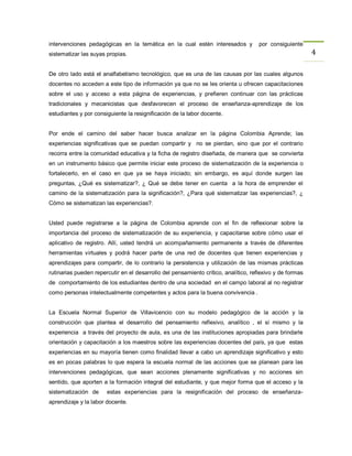 intervenciones pedagógicas en la temática en la cual estén interesados y             por consiguiente
sistematizar las suyas propias.                                                                           4

De otro lado está el analfabetismo tecnológico, que es una de las causas por las cuales algunos
docentes no acceden a este tipo de información ya que no se les orienta u ofrecen capacitaciones
sobre el uso y acceso a esta página de experiencias, y prefieren continuar con las prácticas
tradicionales y mecanicistas que desfavorecen el proceso de enseñanza-aprendizaje de los
estudiantes y por consiguiente la resignificación de la labor docente.


Por ende el camino del saber hacer busca analizar en la página Colombia Aprende; las
experiencias significativas que se puedan compartir y no se pierdan, sino que por el contrario
recorra entre la comunidad educativa y la ficha de registro diseñada, de manera que se convierta
en un instrumento básico que permite iniciar este proceso de sistematización de la experiencia o
fortalecerlo, en el caso en que ya se haya iniciado; sin embargo, es aquí donde surgen las
preguntas, ¿Qué es sistematizar?, ¿ Qué se debe tener en cuenta a la hora de emprender el
camino de la sistematización para la significación?, ¿Para qué sistematizar las experiencias?, ¿
Cómo se sistematizan las experiencias?.


Usted puede registrarse a la página de Colombia aprende con el fin de reflexionar sobre la
importancia del proceso de sistematización de su experiencia, y capacitarse sobre cómo usar el
aplicativo de registro. Allí, usted tendrá un acompañamiento permanente a través de diferentes
herramientas virtuales y podrá hacer parte de una red de docentes que tienen experiencias y
aprendizajes para compartir, de lo contrario la persistencia y utilización de las mismas prácticas
rutinarias pueden repercutir en el desarrollo del pensamiento crítico, analítico, reflexivo y de formas
de comportamiento de los estudiantes dentro de una sociedad en el campo laboral al no registrar
como personas intelectualmente competentes y actos para la buena convivencia .


La Escuela Normal Superior de Villavicencio con su modelo pedagógico de la acción y la
construcción que plantea el desarrollo del pensamiento reflexivo, analítico , el sí mismo y la
experiencia a través del proyecto de aula, es una de las instituciones apropiadas para brindarle
orientación y capacitación a los maestros sobre las experiencias docentes del país, ya que estas
experiencias en su mayoría tienen como finalidad llevar a cabo un aprendizaje significativo y esto
es en pocas palabras lo que espera la escuela normal de las acciones que se planean para las
intervenciones pedagógicas, que sean acciones plenamente significativas y no acciones sin
sentido, que aporten a la formación integral del estudiante, y que mejor forma que el acceso y la
sistematización de     estas experiencias para la resignificación del proceso de enseñanza-
aprendizaje y la labor docente.
 