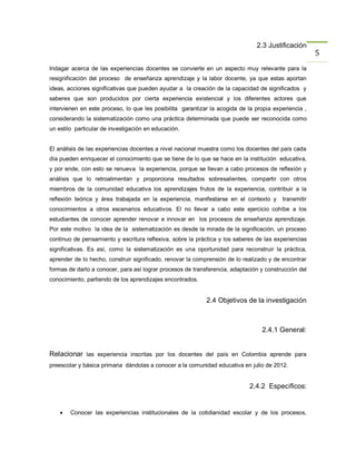 2.3 Justificación
                                                                                                      5
Indagar acerca de las experiencias docentes se convierte en un aspecto muy relevante para la
resignificación del proceso de enseñanza aprendizaje y la labor docente, ya que estas aportan
ideas, acciones significativas que pueden ayudar a la creación de la capacidad de significados y
saberes que son producidos por cierta experiencia existencial y los diferentes actores que
intervienen en este proceso, lo que les posibilita garantizar la acogida de la propia experiencia ,
considerando la sistematización como una práctica determinada que puede ser reconocida como
un estilo particular de investigación en educación.


El análisis de las experiencias docentes a nivel nacional muestra como los docentes del país cada
día pueden enriquecer el conocimiento que se tiene de lo que se hace en la institución educativa,
y por ende, con esto se renueva la experiencia, porque se llevan a cabo procesos de reflexión y
análisis que lo retroalimentan y proporciona resultados sobresalientes, compartir con otros
miembros de la comunidad educativa los aprendizajes frutos de la experiencia, contribuir a la
reflexión teórica y área trabajada en la experiencia, manifestarse en el contexto y      transmitir
conocimientos a otros escenarios educativos. El no llevar a cabo este ejercicio cohíbe a los
estudiantes de conocer aprender renovar e innovar en los procesos de enseñanza aprendizaje.
Por este motivo la idea de la sistematización es desde la mirada de la significación, un proceso
continuo de pensamiento y escritura reflexiva, sobre la práctica y los saberes de las experiencias
significativas. Es así, como la sistematización es una oportunidad para reconstruir la práctica,
aprender de lo hecho, construir significado, renovar la comprensión de lo realizado y de encontrar
formas de darlo a conocer, para así lograr procesos de transferencia, adaptación y construcción del
conocimiento, partiendo de los aprendizajes encontrados.


                                                            2.4 Objetivos de la investigación



                                                                                 2.4.1 General:


Relacionar las experiencia inscritas por los docentes del país en Colombia aprende para
preescolar y básica primaria dándolas a conocer a la comunidad educativa en julio de 2012.


                                                                             2.4.2 Específicos:


       Conocer las experiencias institucionales de la cotidianidad escolar y de los procesos,
 