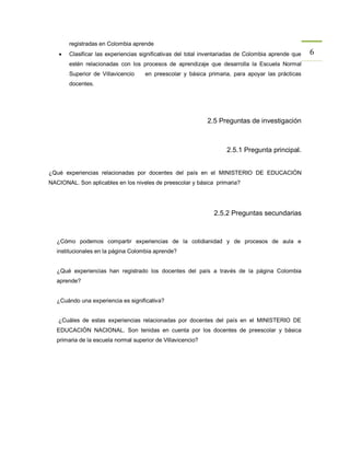 registradas en Colombia aprende
      Clasificar las experiencias significativas del total inventariadas de Colombia aprende que   6
       estén relacionadas con los procesos de aprendizaje que desarrolla la Escuela Normal
       Superior de Villavicencio      en preescolar y básica primaria, para apoyar las prácticas
       docentes.




                                                              2.5 Preguntas de investigación



                                                                    2.5.1 Pregunta principal.


¿Qué experiencias relacionadas por docentes del país en el MINISTERIO DE EDUCACIÒN
NACIONAL. Son aplicables en los niveles de preescolar y básica primaria?




                                                                2.5.2 Preguntas secundarias



   ¿Cómo podemos compartir experiencias de la cotidianidad y de procesos de aula e
   institucionales en la página Colombia aprende?


   ¿Qué experiencias han registrado los docentes del país a través de la página Colombia
   aprende?


   ¿Cuándo una experiencia es significativa?


   ¿Cuáles de estas experiencias relacionadas por docentes del país en el MINISTERIO DE
   EDUCACIÒN NACIONAL. Son tenidas en cuenta por los docentes de preescolar y básica
   primaria de la escuela normal superior de Villavicencio?
 