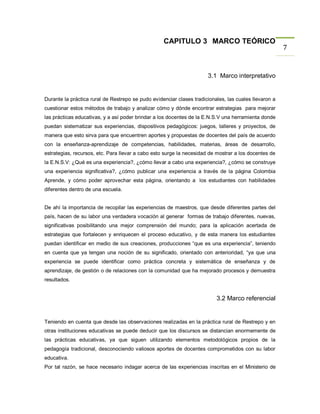 CAPITULO 3 MARCO TEÓRICO
                                                                                                       7


                                                                      3.1 Marco interpretativo


Durante la práctica rural de Restrepo se pudo evidenciar clases tradicionales, las cuales llevaron a
cuestionar estos métodos de trabajo y analizar cómo y dónde encontrar estrategias para mejorar
las prácticas educativas, y a así poder brindar a los docentes de la E.N.S.V una herramienta donde
puedan sistematizar sus experiencias, dispositivos pedagógicos: juegos, talleres y proyectos, de
manera que esto sirva para que encuentren aportes y propuestas de docentes del país de acuerdo
con la enseñanza-aprendizaje de competencias, habilidades, materias, áreas de desarrollo,
estrategias, recursos, etc. Para llevar a cabo esto surge la necesidad de mostrar a los docentes de
la E.N.S.V: ¿Qué es una experiencia?, ¿cómo llevar a cabo una experiencia?, ¿cómo se construye
una experiencia significativa?, ¿cómo publicar una experiencia a través de la página Colombia
Aprende, y cómo poder aprovechar esta página, orientando a los estudiantes con habilidades
diferentes dentro de una escuela.


De ahí la importancia de recopilar las experiencias de maestros, que desde diferentes partes del
país, hacen de su labor una verdadera vocación al generar formas de trabajo diferentes, nuevas,
significativas posibilitando una mejor comprensión del mundo; para la aplicación acertada de
estrategias que fortalecen y enriquecen el proceso educativo, y de esta manera los estudiantes
puedan identificar en medio de sus creaciones, producciones “que es una experiencia”, teniendo
en cuenta que ya tengan una noción de su significado, orientado con anterioridad, “ya que una
experiencia se puede identificar como práctica concreta y sistemática de enseñanza y de
aprendizaje, de gestión o de relaciones con la comunidad que ha mejorado procesos y demuestra
resultados.


                                                                          3.2 Marco referencial


Teniendo en cuenta que desde las observaciones realizadas en la práctica rural de Restrepo y en
otras instituciones educativas se puede deducir que los discursos se distancian enormemente de
las prácticas educativas, ya que siguen utilizando elementos metodológicos propios de la
pedagogía tradicional, desconociendo valiosos aportes de docentes comprometidos con su labor
educativa.
Por tal razón, se hace necesario indagar acerca de las experiencias inscritas en el Ministerio de
 