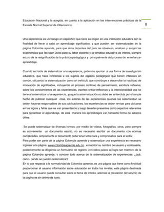 Educación Nacional y la acogida, en cuanto a la aplicación en las intervenciones prácticas de la
Escuela Normal Superior de Villavicencio.                                                              8


Una experiencia es un trabajo en específico que tiene su origen en una institución educativa con la
finalidad de llevar a cabo un aprendizaje significativo, y que pueden ser sistematizadas en la
página Colombia aprende, para que otros docentes del país las observen, analicen y acojan las
experiencias que les sean útiles para su labor docente y la temática educativa de interés, siempre
en pro de la resignificación de la práctica pedagógica y principalmente del proceso de enseñanza-
aprendizaje.


Cuando se habla de sistematizar una experiencia, podemos apuntar a una forma de investigación
educativa, que hace referencia a los sujetos del espacio pedagógico que tienen intereses en
común, utilizando la sistematización como un vehículo que contribuye a desarrollar la habilidad de
innovación de significados, incluyendo un proceso continuo de pensamiento, escritura reflexiva,
sobre los conocimientos de las experiencias, escritos critico-reflexivos y la intencionalidad que se
tiene al sistematizar una experiencia, ya que la sistematización no debe ser entendida por el simple
hecho de publicar cualquier cosa, los autores de las experiencias quienes las sistematizan se
deben hacerse responsables de sus publicaciones, las experiencias se deben revisar para ubicarse
en los logros y fallas que se van presentando y luego tenerlas presentes como aspectos relevantes
para replantear el aprendizaje, de esta manera los aprendizajes van tomando forma de saberes
útiles.


Se puede sistematizar de diversas formas: por medio de videos, fotografías, otros, pero siempre
es conveniente    un documento escrito, no es necesario escribir un documento con normas
complicadas, simplemente el documento debe tener letra clara y comprensible para el lector.
Para poder ser parte de la página Colombia aprende y sistematizar una experiencia es necesario
ingresar a la página: www.colombiaaprende.edu.co., e inscribir su nombre de usuario y contraseña,
posteriormente se diligencia un formulario de registro, con estos pasos se logra ser miembro de la
página Colombia aprende, y conocer todo acerca de la sistematización de experiencias: ¿qué,
cómo, dónde se pueden sistematizar?
En lo que respecta a la normatividad de Colombia aprende, es una página que tiene como finalidad
proporcionar al usuario información sobre educación en todos los niveles, esta página destinada
para que el usuario pueda consultar sobre el tema de interés, además la prestación del servicio de
la página es sin ánimo de lucro.
 