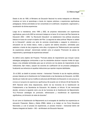 3.3 Marco legal
                                                                                                         9

Desde el año de 1995, el Ministerio de Educación Nacional ha venido trabajando en diferentes
iniciativas en torno al aprendizaje a través de mejores prácticas o experiencias significativas
pedagógicas. Dichas actividades se han concentrado en la definición, recopilación, organización y
socialización de dichas experiencias.


Luego de la inexistencia, entre 1999 y 2002, de proyectos relacionados con experiencias
significativas, para el año 2003 se reiniciaron trabajos en el tema. En el marco del Plan Sectorial de
Educación 2002 – 2006, "La Revolución Educativa", se establecieron tres políticas educativas
básicas en busca de cumplir el objetivo del Plan. La segunda de estas políticas "Mejorar la calidad
de la Educación", planteó una serie de acciones encaminadas a asegurar la coherencia y
articulación de los niveles básico, medio y superior del sistema educativo, actividades para
adelantar a través de diez programas; entre ellos, el programa de "Referenciación para aprender
de experiencias exitosas", denominado también como el proyecto "Promoción de planes de
mejoramiento y aprendizaje de experiencias exitosas".


Se definió como objetivo del Proyecto: "Formular planes de mejoramiento que incluyan nuevas
estrategias pedagógicas conducentes a que los estudiantes alcancen mayores niveles de logro.
Apoyo a las entidades territoriales para que en armonía con los planes de mejoramiento de las
instituciones, fijen metas y apoyen las acciones de cualificación de los procesos pedagógicos,
focalizando sus esfuerzos en aquellas instituciones que reporten mayores debilidades.


En el 2003, se diseñó el proceso misional – transversal: Fomentar el uso de mejores prácticas,
proceso liderado por la Subdirección de Fortalecimiento a las Secretarías de Educación. de 2006,
decreto por medio del cual se modifica la estructura del Ministerio de Educación en este proceso se

enmarca el proyecto de experiencias significativas De acuerdo con el Artículo 20 del Decreto No.
4675 Nacional entre otras disposiciones, dentro de las funciones de la Subdirección de
Fortalecimiento a las Secretarías de Educación. No obstante, el Artículo 16 del mencionado
decreto, enmarca la siguiente como una de las funciones de la Subdirección de Mejoramiento:
16.2. Promover estrategias de promoción, referenciación y transferencia de experiencias
significativas y la formación de redes de docentes".


Es así como la Subdirección de Mejoramiento es la encargada de identificar las experiencias en
educación Preescolar, Básica y Media (PBM), debido a su trabajo en los Foros Educativos
Nacionales y a ser el proceso de experiencias, un proceso misional – transversal dentro del
Sistema Integrado de Gestión – SIG – del Ministerio de Educación Nacional.
 