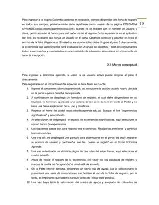 Para ingresar a la página Colombia aprende es necesario, primero diligenciar una ficha de registro
en todos sus campos, posteriormente debe registrarse como usuario de la página COLOMBIA                  10
APRENDE,(www.colombiaaprende.edu.com), cuando ya se registre con el nombre de usuario y
clave, podrá acceder al banco para así poder iniciar el registro de la experiencia en el aplicativo
con line, es necesario que tenga un usuario en el portal Colombia aprende y adjuntar en línea el
archivo de la ficha diligenciada. Si usted ya es usuario activo debe dirigirse al paso 3 directamente,
la experiencia que usted inscribe será evaluada por un grupo de expertos. Todos los concursantes
deben estar inscritos y matriculados en una institución de educación colombiana en el momento de
hacer la inscripción.


                                                                           3.4 Marco conceptual


Para ingresar a Colombia aprende, si usted ya es usuario activo puede dirigirse al paso 3
directamente.
Para registrarse en el Portal Colombia Aprende se debe tener en cuenta:
    1. Ingrese al portalwww.colombiaaprende.edu.co, seleccione la opción usuario nuevo ubicada
        en la parte superior derecha de la pantalla.
    2. A continuación se despliega un formulario de registro, el cual debe diligenciarse en su
        totalidad. Al terminar, aparecerá una ventana donde se le da la bienvenida al Portal y se
        hace una breve explicación de su uso y beneficios.
    3. Regrese al home del portal www.colombiaaprende.edu.co. Busque el link “experiencias
        significativas” y selecciónelo.
    4. Al seleccionar, se desplegará el espacio de experiencias significativas, aquí seleccione la
        opción banco de experiencias.
    5. Los siguientes pasos son para registrar una experiencia: Realiza los anteriores y continúa
        las instrucciones.
    6. Una vez allí, se desplegará una pantalla para autenticarse en el portal, es decir, registrar
        su nombre de usuario y contraseña con las cuales se registró en el Portal Colombia
        Aprende.
    7. Una vez autenticado, se abrirá la página de Las rutas del saber hacer, aquí seleccione el
        cuadro amarillo.
    8. Antes de iniciar el registro de la experiencia, por favor lea las cláusulas de registro y
        marque la casilla de “aceptación” si usted está de acuerdo.
    9. En la Parte inferior derecha, encontrará un ícono rojo de ayuda que al seleccionarlo le
        presentará una serie de instrucciones que facilitan el uso de la ficha de registro; por lo
        tanto, es importante que usted lo consulte antes de iniciar este proceso.
    10. Una vez haya leído la información del cuadro de ayuda y aceptado las cláusulas de
 