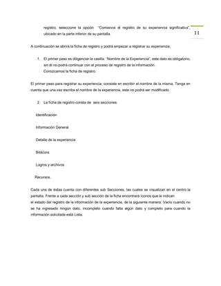 registro, seleccione la opción     “Comience el registro de su experiencia significativa”,
        ubicado en la parte inferior de su pantalla.                                                     11

A continuación se abrirá la ficha de registro y podrá empezar a registrar su experiencia.


    1. El primer paso es diligenciar la casilla. “Nombre de la Experiencia”, este dato es obligatorio,
        sin él no podrá continuar con el proceso de registro de la información.
        Conozcamos la ficha de registro.


El primer paso para registrar su experiencia, consiste en escribir el nombre de la misma. Tenga en
cuenta que una vez escriba el nombre de la experiencia, este no podrá ser modificado.


    2. La ficha de registro consta de seis secciones:


   Identificación


   Información General


   Detalle de la experiencia


   Bitácora


   Logros y archivos


  Recursos.


Cada una de éstas cuenta con diferentes sub Secciones, las cuales se visualizan en el centro la
pantalla. Frente a cada sección y sub sección de la ficha encontrará íconos que le indican
el estado del registro de la información de la experiencia, de la siguiente manera: Vacío cuando no
se ha ingresado ningún dato, incompleto cuando falta algún dato y completo para cuando la
información solicitada está Lista.
 
