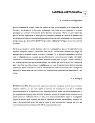 CAPITULO 4 METODOLOGIA
                                                                                                       13

                                                                    4.1 Línea de investigación


Por la naturaleza de nuestro objeto de estudio la línea de investigación que corresponde es
Sentido y significado de la formación pedagógica, esta línea propone potenciar y fomentar
proyectos que permitan el crecimiento de los docentes en ejercicio y frente a nuestro objeto de
estudio. Por los objetivos de la investigación apuntan principalmente a Clasificar las experiencias
significativas del total inventariadas de Colombia aprende que estén relacionadas con los procesos
de aprendizaje que desarrolla la E.N.S.V en preescolar y básica primaria para apoyar las practicas
docentes.


Por la temporalidad de nuestro objeto de estudio la investigación es conocer la página Colombia
aprende, para poder orientar a los docentes de la E.N.S.V como acceder, sistematizar o acoger las
experiencias docentes del país de la temática de interés. Por la estrategia metodológica a utilizar
esta investigación es una encuesta, que se utilizará como herramienta para recopilar información
acerca de los conocimientos que tienen los docentes del país sobre la página Colombia aprende y
las experiencias inscritas por docentes del país, de manera que esto les sirva como elementos
para resignificar sus intervenciones pedagógicas y por ende la transformación de la enseñanza
aprendizaje. Por la profundidad y tipos de conocimientos que se busca obtener, esta investigación
es empírico analítica ya que este corresponde principalmente al resultado de la experiencia y su
lógica.


                                                                                    4.2 Enfoque


Empírico analítico. El proyecto de experiencias docentes trabaja de acuerdo con el enfoque
empírico analítico, ya que este aporta al proceso de investigación que es el resultado
fundamentalmente de la experiencia. Estos métodos posibilitan revelar las relaciones esenciales y
las características fundamentales del objeto de estudio, a través de procedimientos prácticos con el
objeto y diversos medios de estudio. Se basa en la percepción directa del objeto de investigación
(objeto de estudio) y del problema, es decir se conoce las acciones mecanicistas y rutinarias sin
lugar a la subjetividad dentro del aula de clase, lo cual se pretende u espera que con las
experiencias docentes inscritas en el M.E N de los docentes del país.
 