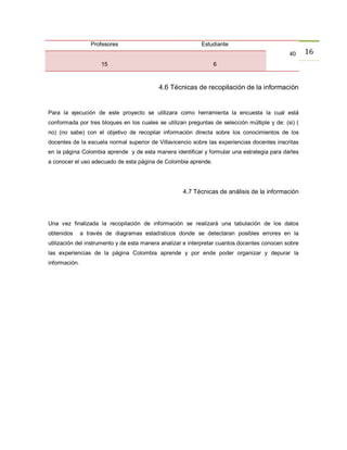 Profesores                               Estudiante
                                                                                              40     16
                      15                                        6



                                           4.6 Técnicas de recopilación de la información


Para la ejecución de este proyecto se utilizara como herramienta la encuesta la cual está
conformada por tres bloques en los cuales se utilizan preguntas de selección múltiple y de: (si) (
no) (no sabe) con el objetivo de recopilar información directa sobre los conocimientos de los
docentes de la escuela normal superior de Villavicencio sobre las experiencias docentes inscritas
en la página Colombia aprende y de esta manera identificar y formular una estrategia para darles
a conocer el uso adecuado de esta página de Colombia aprende.




                                                    4.7 Técnicas de análisis de la información




Una vez finalizada la recopilación de información se realizará una tabulación de los datos
obtenidos      a través de diagramas estadísticos donde se detectaran posibles errores en la
utilización del instrumento y de esta manera analizar e interpretar cuantos docentes conocen sobre
las experiencias de la página Colombia aprende y por ende poder organizar y depurar la
información.
 
