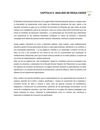 CAPITULO 6 ANALISIS DE RESULTADOS
                                                                                                      19

El Ministerio de Educación Nacional con la página Web Colombia Aprende, genera un espacio para
el intercambio de experiencias entre todas las instituciones educativas del país, dando a las
escuelas normales un lugar por su condición de formadora de docentes por este motivo se quiso
realizar una investigación acerca de qué tanto o poco se conoce sobre esta herramienta que nos
ofrece el ministerio de educación colombiano. y la oportunidad que nos brinda para sistematizar
una experiencia en las prácticas educativas configuran un marco de acciones y relaciones
complejas entre diferentes actores donde maestros, estudiantes, directivos y padres de familia.


donde pueden interactuar en torno a diferentes saberes; cada maestro, cada establecimiento
educativo genera formas particulares de llevar a cabo estas prácticas, atendiendo a su contexto, a
sus necesidades específicas, y a sus objetivos y también a su creatividad; lo anterior no sólo se
hace, se vive y Se convierte en una forma de ser rica en conocimientos que contribuyen al
fortalecimiento institucional, pero que muchas veces se pierden en la misma práctica, al carecer de
una forma de sistematización y análisis pertinente.
Este uno de los objetivos de esta investigación. Observar y fortalecer cuál es la concepción que
poseen los docentes y estudiantes de la Escuela Normal Superior de Villavicencio ya que desde
los objetivos de ministerio de educación y la página Colombia Aprende la sistematización es darle
significación a un proceso permanente de pensamiento y escritura reflexiva, Sobre la práctica y los
saberes de las experiencias significativas.


Este análisis nos permite identificar que la sistematización es una oportunidad para reconstruir la
práctica, aprender de lo hecho, construir significado y mejorar la comprensión de lo realizado y
encontrar formas de darlo a conocer a otros, para así generar procesos de transferencia,
adaptación y construcción de conocimientos, partiendo de los aprendizajes encontrados, es una
forma de investigación educativa, que hace referencia a los sujetos del espacio pedagógico que
tienen intereses en común, utilizando la sistematización como un vehículo que contribuye a
desarrollar la habilidad de innovación de significados,
 