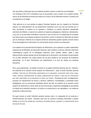 han escuchado y observado que sus maestros escriben y llevan un diario de sus actividades
Sin embargo el 30 y 40 % contestaron que no las guardas y que no saben si su maestro escribe              27
acerca de las diferentes acciones que realiza en el aula o de los diferentes eventos o sucesos que
se presentan en el colegio.


Este ejercicio es el que plantea la página Colombia Aprende que los maestros de Colombia
realicen una sistematización de sus experiencias mostrando como una ruta que permita por un
lado, acompañar al maestro en su quehacer y fortalecer su práctica educativa, aportándole
elementos de reflexión y mejora de su práctica en aspectos pedagógicos, didácticos y disciplinares;
y por otro, le ha permitido al Ministerio reconocer lo que funciona en la multiplicidad de contextos
que tiene el país y que subyace al ejercicio de asimilar y poner en práctica los referentes de política
que se construyen. Además es un espacio donde los estudiantes pueden ingresar conocer acerca
de las tecnologías de la información y la comunicación actual y entorno a la educación.


Los maestros de la escuela Normal Superior de Villavicencio, por lo general no suelen implementar
experiencias del Ministerio de Educación Nacional, estos prefieren continuar utilizando elementos
metodológicos propios de la pedagogía tradicional como cartillas, tablero, papel y lápiz
desconociendo valiosos aportes de las tecnologías de la información y de docentes comprometidos
con su labor educativa, las cuales podrían ser de gran utilidad en sus procesos de enseñanza
aprendizaje   en el aula. Permitiendo una trasformación a la hora de realizar sus prácticas
educativas.


Pero ¿qué experiencias se pueden encontrar en la página Colombia Aprende que les interese a
los docentes de la escuela normal superior de Villavicencio? pues el portal Colombia aprende
contiene todo tipo de información relacionada con la educación, incluyendo entre otras cosas,
notas, artículos, planificaciones de clases, publicaciones de interés y todo tipo de información
que esté relacionada con la educación en todos sus niveles. Proyectos de aula, investigaciones,
procesos de mejoramiento de lectura y escritura, didácticas, manualidades y actividades lúdico
pedagógicas, que se encuentran planteadas dentro del plan de estudios de la escuela normal
superior de Villavicencio y hacen parte de las herramientas y dispositivos pedagógicos que plantea
el modelo de la institución educativa (la acción y la construcción) y son aplicables a los niveles de
preescolar y básica primaria.


De igual manera el portal Colombia aprende siempre está a la vanguardia de los avances o
transformaciones del ámbito educativo para que los usuarios mantenga informados y puedan
brindar un servicio de calidad que contribuya al fortalecimiento, equidad y el mejoramiento de la
educación del país.
 