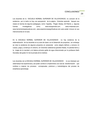 CONCLUSIONES
                                                                                                     28

Los docentes de la ESCUELA NORMAL SUPERIOR DE VILLAVICENCIO, no conocen de la
existencia por lo tanto no hay una apropiación de la página Colombia aprende. Apoyan sus
clases en teorías de algunos pedagogos, como: Vigostky, Piaget, Dewey, kilt Patrick, y algunas
fuentes       investigativas      como;         www.eduaprende.com,          www.mistareas.com,
www.herramientaseducativas.com, www.experienciassignificativas.com para poder innovar en sus
intervenciones en el aula.




En la ESCUELA NORMAL SUPERIOR DE VILLAVICENCIO                         no hay evidencia de la
sistematización de los docentes en su aula de clase o en el desarrollo de proyectos ; sin embargo
se nota la existencia de algunos proyectos en preescolar como alegría disfruto y conozco mi
cuerpo, juego y construyo mi entorno, en Colombia celebramos grandes fiestas, mi planeta tierra y
la magia de la navidad y en básica primaria gotita de agua direccionado por la profesora Ibeth
González del grado 4-2 de la jornada de la mañana




Los docentes de la ESCUELA NORMAL SUPERIOR DE VILLAVICENCIO                   no se interesan por
sistematizar las experiencias y así poder construir e implementar una ruta de transformación   que
conlleve a mejorar los procesos      conceptuales, prácticos y metodológicos del proceso de
enseñanza aprendizaje.
 