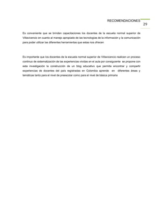 RECOMENDACIONES
                                                                                                         29

Es conveniente que se brinden capacitaciones los docentes de la escuela normal superior de
Villavicencio en cuanto al manejo apropiado de las tecnologías de la información y la comunicación
para poder utilizar las diferentes herramientas que estas nos ofrecen




Es importante que los docentes de la escuela normal superior de Villavicencio realicen un proceso
continuo de sistematización de las experiencias vividas en el aula por consiguiente se propone con
esta investigación la construcción de un blog educativo que permita encontrar y compartir
experiencias de docentes del país registradas en Colombia aprende           en      diferentes áreas y
temáticas tanto para el nivel de preescolar como para el nivel de básica primaria
 