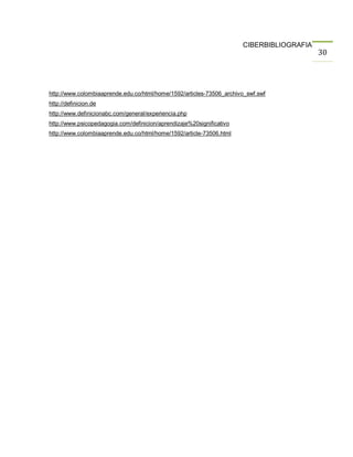 CIBERBIBLIOGRAFIA
                                                                                           30




http://www.colombiaaprende.edu.co/html/home/1592/articles-73506_archivo_swf.swf
http://definicion.de
http://www.definicionabc.com/general/experiencia.php
http://www.psicopedagogia.com/definicion/aprendizaje%20significativo
http://www.colombiaaprende.edu.co/html/home/1592/article-73506.html
 