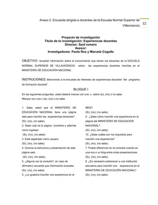 Anexo 2. Encuesta dirigida a docentes de la Escuela Normal Superior de
                                                                                                             32
                                                                                           Villavicencio


                                  Proyecto de investigación
                     Título de la investigación: Experiencias docentes
                                    Director: Saúl romero
                                           Asesor:
                       Investigadores: Paola Roa y Marcela Cogollo

OBJETIVO: recopilar información sobre el conocimiento que tienen los docentes de la ESCUELA
NORMAL SUPERIOR DE VILLAVICENCIO                  sobre     las experiencias docentes inscritas en el
MINISTERIO DE EDUCACIÒN NACIONAL


INSTRUCIONES: Bienvenido a la encuesta de Intereses de experiencias docentes “del programa
de formación docente”.
                                              BLOQUE I
En las siguientes preguntas, usted deberá marcar con una x sobre (si), (no) o no sabe.
Marque con una x (si), (no) o no sabe


1. Sabe usted que el MINISTERIO DE                        MEN?
EDUCACIÒN NACIONAL tiene una página                       (Si), (no), (no sabe).
web para inscribir las experiencias docentes?             6. ¿Sabe cómo inscribir una experiencia en la
(Si), (no), (no sabe).                                    página del MINISTERIO DE EDUCACIÒN
2. Sabe cuál es la página (nombre) y además               NACIONAL?
como ingresar.                                            (Si), (no), (no sabe).
(Si), (no), (no sabe).                                    10. ¿Sabe cuáles son los requisitos para
3. Está registrado como usuario                           inscribir una experiencia?
(Si), (no), (no sabe).                                    (Si), (no), (no sabe).
4. Conoce la estructura y presentación de esta            7. Puede diferenciar en la consulta cuando es
página web.                                               una ova o un blog entre otras presentaciones
(Si), (no), (no sabe).                                    (Si), (no), (no sabe).
5. ¿Alguna vez la consulto?, en caso de                   8. ¿Es necesario pertenecer a una institución
afirmativo recuerda que información buscaba.              educativa para inscribir una   experiencia en el
(Si), (no), (no sabe).                                    MINISTERIO DE EDUCACIÒN NACIONAL?
5. ¿Le gustaría inscribir una experiencia en el           (Si), (no), (no sabe).
 