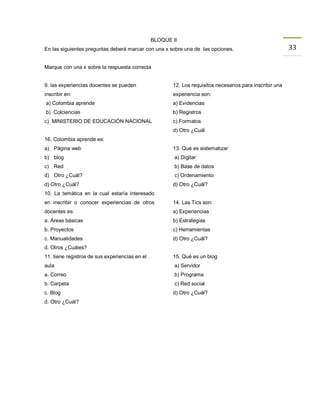 BLOQUE II
En las siguientes preguntas deberá marcar con una x sobre una de las opciones.                            33

Marque con una x sobre la respuesta correcta


9. las experiencias docentes se pueden                 12. Los requisitos necesarios para inscribir una
inscribir en:                                          experiencia son:
a) Colombia aprende                                    a) Evidencias
b) Colciencias                                         b) Registros
c) MINISTERIO DE EDUCACIÒN NACIONAL                    c) Formatos
                                                       d) Otro ¿Cuál
16. Colombia aprende es:
a) Página web                                          13. Qué es sistematizar
b) blog                                                 a) Digitar
c) Red                                                  b) Base de datos
d) Otro ¿Cuál?                                          c) Ordenamiento
d) Otro ¿Cuál?                                         d) Otro ¿Cuál?
10. La temática en la cual estaría interesado
en inscribir o conocer experiencias de otros           14. Las Tics son:
docentes es:                                           a) Experiencias
a. Áreas básicas                                       b) Estrategias
b. Proyectos                                           c) Herramientas
c. Manualidades                                        d) Otro ¿Cuál?
d. Otros ¿Cuáles?
11. tiene registros de sus experiencias en el          15. Qué es un blog
aula                                                    a) Servidor
a. Correo                                               b) Programa
b. Carpeta                                              c) Red social
c. Blog                                                d) Otro ¿Cuál?
d. Otro ¿Cuál?
 