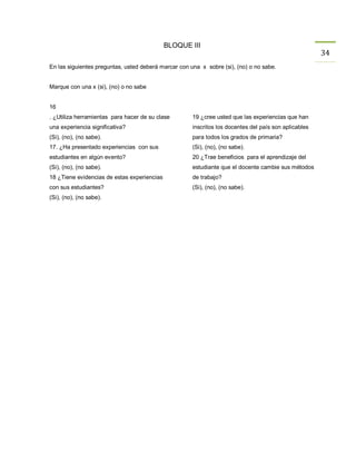 BLOQUE III
                                                                                                       34
En las siguientes preguntas, usted deberá marcar con una x sobre (si), (no) o no sabe.


Marque con una x (si), (no) o no sabe


16
. ¿Utiliza herramientas para hacer de su clase        19 ¿cree usted que las experiencias que han
una experiencia significativa?                        inscritos los docentes del país son aplicables
(Si), (no), (no sabe).                                para todos los grados de primaria?
17. ¿Ha presentado experiencias con sus               (Si), (no), (no sabe).
estudiantes en algún evento?                          20 ¿Trae beneficios para el aprendizaje del
(Si), (no), (no sabe).                                estudiante que el docente cambie sus métodos
18 ¿Tiene evidencias de estas experiencias            de trabajo?
con sus estudiantes?                                  (Si), (no), (no sabe).
(Si), (no), (no sabe).
 