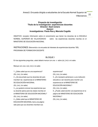 Anexo3. Encuesta dirigida a estudiantes de la Escuela Normal Superior de
                                                                                                         35
                                                                                         Villavicencio


                                  Proyecto de investigación
                     Título de la investigación: experiencias docentes
                                    Director: Saúl romero
                                           Asesor:
                       Investigadores: Paola Roa y Marcela Cogollo

OBJETIVO: recopilar información sobre el conocimiento que tienen los docentes de la ESCUELA
NORMAL SUPERIOR DE VILLAVICENCIO                  sobre   las experiencias docentes inscritas en el
MINISTERIO DE EDUCACIÒN NACIONAL


INSTRUCIONES: Bienvenido a la encuesta de Intereses de experiencias docentes “DEL
PROGRAMA DE FORMACION DOCENTE



                                               BLOQUE I
En las siguientes preguntas, usted deberá marcar con una x sobre (si), (no) o no sabe.


Marque con una x (si), (no) o no sabe


1. ¿Sabe usted que es una experiencia?                experiencias?
(Si), (no), (no sabe).                                (Si), (no), (no sabe).
2. ¿Ha escuchado que los docentes del país            5. ¿Es necesario pertenecer a una institución
inscriben las experiencias en el MINISTERIO           educativa o ser docente para inscribir una
DE EDUCACIÒN NACIONAL                                 experiencia en el MINISTERIO DE
(Si), (no), (no sabe).                                EDUCACIÒN NACIONAL?
3. ¿Le gustaría conocer las experiencias que          (Si), (no), (no sabe).
su docente aplica para las clases inscritas en        6. ¿Puede usted escribir una experiencia en la
el MINISTERIO DE EDUCACIÒN NACIONAL?                  página del MINISTERIO DE EDUCACIÒN
(Si), (no), (no sabe).                                NACIONAL?
4. ¿Sabe usted que el MINISTERIO DE                   (Si), (no), (no sabe).
EDUCACIÒN NACIONAL tiene una página
web para que sus docentes inscriban sus
 