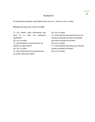 37
                                               BLOQUE III


En las siguientes preguntas, usted deberá marcar con una x sobre (si), (no) o no sabe.


Marque con una x (si), (no) o no sabe


13. ¿Su maestro utiliza herramientas para             (Si), (no), (no sabe).
hacer    de      su      clase   una   experiencia    16. ¿Cree usted que las experiencias que han
significativa?                                        inscritos los docentes del país son aplicables
(Si), (no), (no sabe).                                para todos los grados de primaria?
14. ¿Ha participado en experiencias de sus            (Si), (no), (no sabe).
maestros en algún evento?                             17. ¿Trae beneficios para usted que el docente
(Si), (no), (no sabe).                                cambie los métodos de trabajo?
15. ¿Hay evidencias de las experiencias que           (Si), (no), (no sabe).
su maestro utiliza para clases?
 