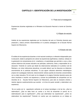 CAPITULO 1: IDENTIFICACIÓN DE LA INVESTIGACIÓN
                                                                                                        1


                                                                  1.1 Titulo de la investigación



Experiencias docentes registradas en el Ministerio de Educación Nacional a través de Colombia
Aprende


                                                                           1.2 Objeto de estudio



Análisis de las experiencias registradas por los docentes del país en Colombia Aprende para
preescolar y básica primaria relacionándolas en la práctica pedagógica de la Escuela Normal
Superior de Villavicencio.


                                                                              1.3 Estado del arte



El análisis de las experiencias docentes a nivel nacional constituye un referente indispensable para
la educación, desde la perspectiva de valorar las experiencias significativas, creativas, valiosas en
la generación de comprensiones de la enseñanza y el aprendizaje que permiten a unos y otros
actores dinámicos del proceso educativo ser partícipes, autónomos, libres y responsables de su
educación, Teniendo en cuenta que desde las observaciones realizadas en la práctica rural de
Restrepo y en otras instituciones educativas, se puede deducir que los discursos se distancian
enormemente de la prácticas educativas. Ya que siguen utilizando elementos metodológicos
propios de la pedagogía tradicional, desconociendo valiosos aportes de docentes comprometidos
con su labor educativa. Por tal razón se ha indagado en la página Colombia Aprende acerca de
cómo inscribirse e inscribir una experiencia y conocer las posibilidades de compartirlas con los
docentes de la     Escuela Normal Superior de Villavicencio, para esto es necesario orientar y
resolver algunos cuestionamientos que suscitan a la hora de querer acceder y sistematizar una
experiencia.


No se cuenta con la capacitación suficiente en el campo tecnológico o de las tics: ¿Qué es
sistematizar?, ¿Qué se debe tener en cuenta a la hora de emprender el camino de la
sistematización para la significación?, ¿Para qué sistematizar las experiencias?, ¿Cómo se
sistematizan las experiencias? Teniendo en cuenta que una experiencia es un trabajo en
 