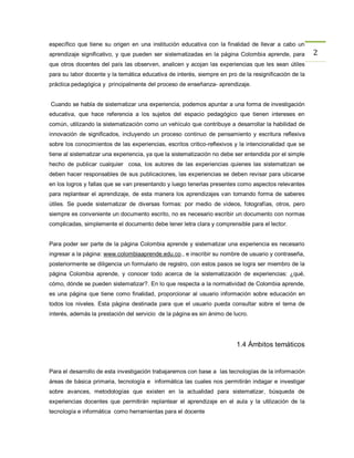 específico que tiene su origen en una institución educativa con la finalidad de llevar a cabo un
aprendizaje significativo, y que pueden ser sistematizadas en la página Colombia aprende, para         2
que otros docentes del país las observen, analicen y acojan las experiencias que les sean útiles
para su labor docente y la temática educativa de interés, siempre en pro de la resignificación de la
práctica pedagógica y principalmente del proceso de enseñanza- aprendizaje.


Cuando se habla de sistematizar una experiencia, podemos apuntar a una forma de investigación
educativa, que hace referencia a los sujetos del espacio pedagógico que tienen intereses en
común, utilizando la sistematización como un vehículo que contribuye a desarrollar la habilidad de
innovación de significados, incluyendo un proceso continuo de pensamiento y escritura reflexiva
sobre los conocimientos de las experiencias, escritos critico-reflexivos y la intencionalidad que se
tiene al sistematizar una experiencia, ya que la sistematización no debe ser entendida por el simple
hecho de publicar cualquier cosa, los autores de las experiencias quienes las sistematizan se
deben hacer responsables de sus publicaciones, las experiencias se deben revisar para ubicarse
en los logros y fallas que se van presentando y luego tenerlas presentes como aspectos relevantes
para replantear el aprendizaje, de esta manera los aprendizajes van tomando forma de saberes
útiles. Se puede sistematizar de diversas formas: por medio de videos, fotografías, otros, pero
siempre es conveniente un documento escrito, no es necesario escribir un documento con normas
complicadas, simplemente el documento debe tener letra clara y comprensible para el lector.


Para poder ser parte de la página Colombia aprende y sistematizar una experiencia es necesario
ingresar a la página: www.colombiaaprende.edu.co., e inscribir su nombre de usuario y contraseña,
posteriormente se diligencia un formulario de registro, con estos pasos se logra ser miembro de la
página Colombia aprende, y conocer todo acerca de la sistematización de experiencias: ¿qué,
cómo, dónde se pueden sistematizar?. En lo que respecta a la normatividad de Colombia aprende,
es una página que tiene como finalidad, proporcionar al usuario información sobre educación en
todos los niveles. Esta página destinada para que el usuario pueda consultar sobre el tema de
interés, además la prestación del servicio de la página es sin ánimo de lucro.




                                                                         1.4 Ámbitos temáticos


Para el desarrollo de esta investigación trabajaremos con base a las tecnologías de la información
áreas de básica primaria, tecnología e informática las cuales nos permitirán indagar e investigar
sobre avances, metodologías que existen en la actualidad para sistematizar, búsqueda de
experiencias docentes que permitirán replantear el aprendizaje en el aula y la utilización de la
tecnología e informática como herramientas para el docente
 