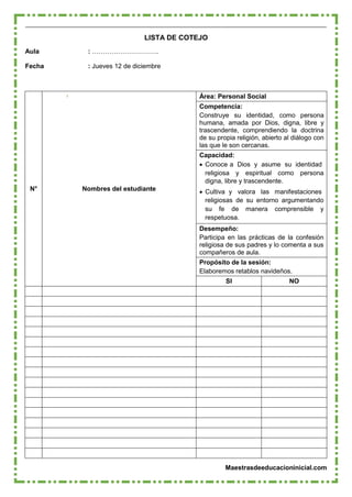 Maestrasdeeducacioninicial.com
LISTA DE COTEJO
Aula : ………………………….
Fecha : Jueves 12 de diciembre
Área: Personal Social
Competencia:
Construye su identidad, como persona
humana, amada por Dios, digna, libre y
trascendente, comprendiendo la doctrina
de su propia religión, abierto al diálogo con
las que le son cercanas.
Capacidad:
 Conoce a Dios y asume su identidad
religiosa y espiritual como persona
digna, libre y trascendente.
N° Nombres del estudiante  Cultiva y valora las manifestaciones
religiosas de su entorno argumentando
su fe de manera comprensible y
respetuosa.
Desempeño:
Participa en las prácticas de la confesión
religiosa de sus padres y lo comenta a sus
compañeros de aula.
Propósito de la sesión:
Elaboremos retablos navideños.
SI NO
 