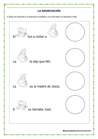 Maestrasdeeducacioninicial.com
LA ANUNCIACIÓN
 Dibuja una carita feliz si la respuesta es verdadera y una carita triste si la respuesta es falsa.
El fue a visitar a
La le dijo que NO.
La es la madre de Jesús.
El se llamaba José.
 