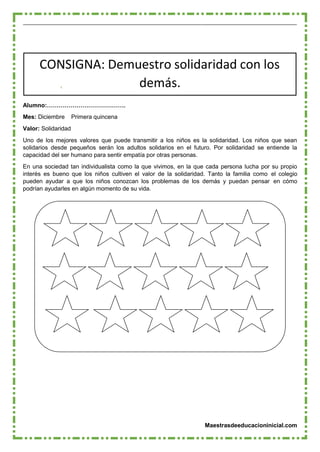 Maestrasdeeducacioninicial.com
CONSIGNA: Demuestro solidaridad con los
demás.
Alumno:………………………………….
Mes: Diciembre Primera quincena
Valor: Solidaridad
Uno de los mejores valores que puede transmitir a los niños es la solidaridad. Los niños que sean
solidarios desde pequeños serán los adultos solidarios en el futuro. Por solidaridad se entiende la
capacidad del ser humano para sentir empatía por otras personas.
En una sociedad tan individualista como la que vivimos, en la que cada persona lucha por su propio
interés es bueno que los niños cultiven el valor de la solidaridad. Tanto la familia como el colegio
pueden ayudar a que los niños conozcan los problemas de los demás y puedan pensar en cómo
podrían ayudarles en algún momento de su vida.
 