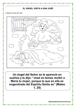 Maestrasdeeducacioninicial.com
Un ángel del Señor se le apareció en
sueños y le dijo: “José no temas recibir a
María tu mujer, porque lo que en ella es
engendrado del Espíritu Santo es” (Mateo
1, 20)
EL ÁNGEL VISITA A SAN JOSÉ
 Dibuja la cara de San José.
 