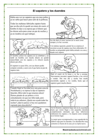 Maestrasdeeducacioninicial.com
El zapatero y los duendes
Había una vez un zapatero que era muy pobre,
ya no sabía qué hacer para salir de la pobreza.
Todas las mañanas fabricaba zapatos hasta
que un día solo le quedó un retazo de cuero, el
hombre le dijo a su esposa que el dinero que
les dieran sería para cenar un par de noches y
ya no tendría con qué trabajar.
El hombre colocó los zapatos en su exhibidor y no
tardó un hombre con mucho dinero en quedar
maravillado con los zapatos y le ofreció mucho
dinero por ellos.
El zapatero se puso feliz, con ese dinero podía
comprar comida y cuero con el que haría un par de
zapatos más.
Ese día dejó el cuero encima de la mesa como
siempre y se fue a acostar.
A la mañana siguiente, grande fue su sorpresa al
encontrar un par de zapatos muy bien elaborados. El
hombre se preguntaba quién había entrado a su casa y
dejado esos zapatos.
Dejó el cuero en la mesa y se fue a acostar.
Nuevamente encontró zapatos hechos y los volvió
a vender. Día tras día y noche tras noche
encontraba zapatos y los vendía, hasta que el
zapatero ganó mucho dinero.
Cuando llegó la Navidad tuvo una gran cena de
Nochebuena y su esposa le dijo al zapatero:
Querido ¡Mira todo lo que tenemos ahora!
Hemos pasado de ser pobres a vivir
cómodamente sin que nos falte nada, pero
todavía no sabemos ¿Quién nos ayuda todas las
noches? ¿Qué te parece si hoy nos quedamos
espiando para descubrirlo?
Así lo hicieron, esperaron largo rato en la oscuridad,
hasta que vieron llegar a dos pequeños duendes
completamente desnudos que muy laboriosos
elaboraron los zapatos y los dejaron como siempre
en el mismo lugar.
La mujer quiso recompensarlos y muy agradecida les
elaboro ropa para los duendes. Los duendecillos muy
contentos se fueron de la casa con su ropita nueva.
 