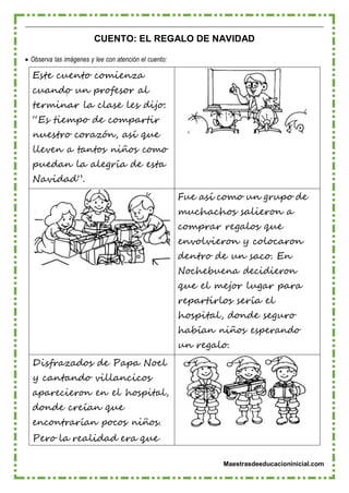 Maestrasdeeducacioninicial.com
CUENTO: EL REGALO DE NAVIDAD
 Observa las imágenes y lee con atención el cuento:
Este cuento comienza
cuando un profesor al
terminar la clase les dijo:
“Es tiempo de compartir
nuestro corazón, así que
lleven a tantos niños como
puedan la alegría de esta
Navidad”.
Fue así como un grupo de
muchachos salieron a
comprar regalos que
envolvieron y colocaron
dentro de un saco. En
Nochebuena decidieron
que el mejor lugar para
repartirlos sería el
hospital, donde seguro
habían niños esperando
un regalo.
Disfrazados de Papa Noel
y cantando villancicos
aparecieron en el hospital,
donde creían que
encontrarían pocos niños.
Pero la realidad era que
 