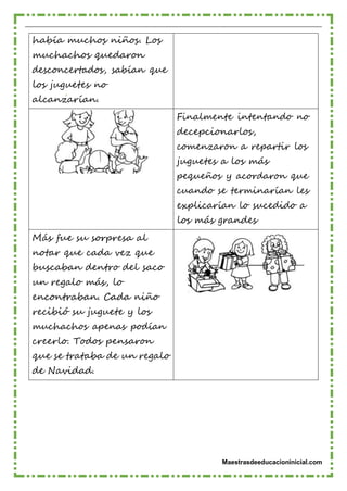 Maestrasdeeducacioninicial.com
había muchos niños. Los
muchachos quedaron
desconcertados, sabían que
los juguetes no
alcanzarían.
Finalmente intentando no
decepcionarlos,
comenzaron a repartir los
juguetes a los más
pequeños y acordaron que
cuando se terminarían les
explicarían lo sucedido a
los más grandes
Más fue su sorpresa al
notar que cada vez que
buscaban dentro del saco
un regalo más, lo
encontraban. Cada niño
recibió su juguete y los
muchachos apenas podían
creerlo. Todos pensaron
que se trataba de un regalo
de Navidad.
 