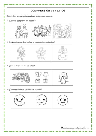Maestrasdeeducacioninicial.com
COMPRENSIÓN DE TEXTOS
Responde a las preguntas y colorea la respuesta correcta.
1. ¿Quiénes compraron los regalos?
2. En Nochebuena ¿Qué disfraz se pusieron los muchachos?
3. ¿Qué recibieron todos los niños?
4. ¿Cómo se sintieron los niños del hospital?
 