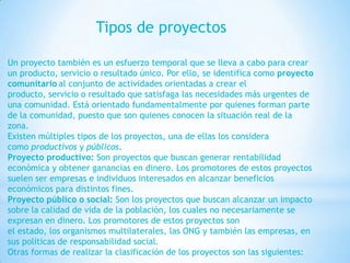 Tipos de proyectos

Un proyecto también es un esfuerzo temporal que se lleva a cabo para crear
un producto, servicio o resultado único. Por ello, se identifica como proyecto
comunitario al conjunto de actividades orientadas a crear el
producto, servicio o resultado que satisfaga las necesidades más urgentes de
una comunidad. Está orientado fundamentalmente por quienes forman parte
de la comunidad, puesto que son quienes conocen la situación real de la
zona.
Existen múltiples tipos de los proyectos, una de ellas los considera
como productivos y públicos.
Proyecto productivo: Son proyectos que buscan generar rentabilidad
económica y obtener ganancias en dinero. Los promotores de estos proyectos
suelen ser empresas e individuos interesados en alcanzar beneficios
económicos para distintos fines.
Proyecto público o social: Son los proyectos que buscan alcanzar un impacto
sobre la calidad de vida de la población, los cuales no necesariamente se
expresan en dinero. Los promotores de estos proyectos son
el estado, los organismos multilaterales, las ONG y también las empresas, en
sus políticas de responsabilidad social.
Otras formas de realizar la clasificación de los proyectos son las siguientes:
 